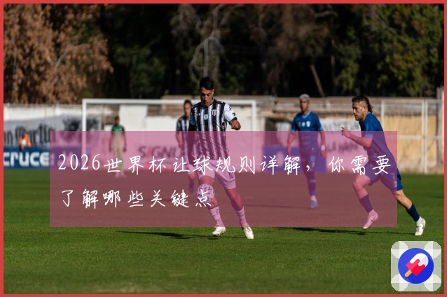 2026世界杯让球规则详解，你需要了解哪些关键点