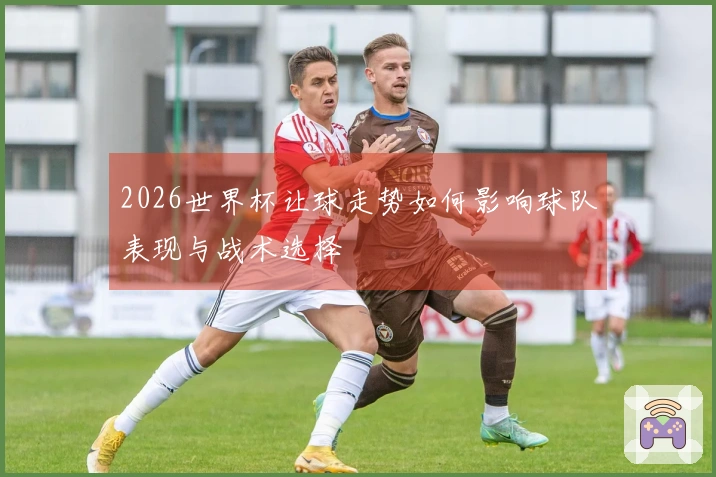 2026世界杯让球走势如何影响球队表现与战术选择