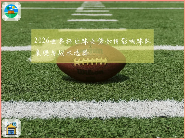 2026世界杯让球走势如何影响球队表现与战术选择