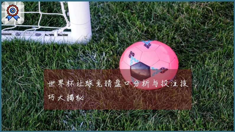 世界杯让球竞猜盘口分析与投注技巧大揭秘