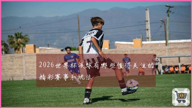 2026世界杯滚球有哪些值得关注的精彩赛事和玩法